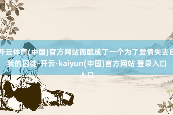 开云体育(中国)官方网站而酿成了一个为了爱情失去自我的囚徒-开云·kaiyun(中国)官方网站 登录入口