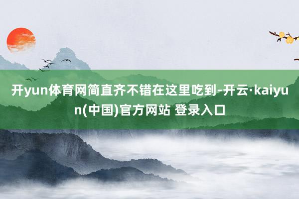 开yun体育网简直齐不错在这里吃到-开云·kaiyun(中国)官方网站 登录入口