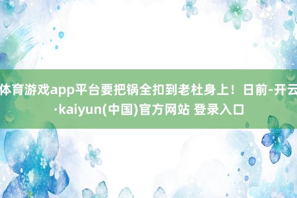 体育游戏app平台要把锅全扣到老杜身上！日前-开云·kaiyun(中国)官方网站 登录入口