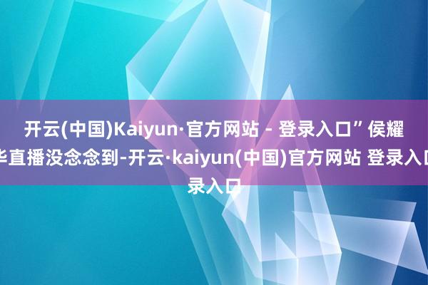 开云(中国)Kaiyun·官方网站 - 登录入口”侯耀华直播没念念到-开云·kaiyun(中国)官方网站 登录入口
