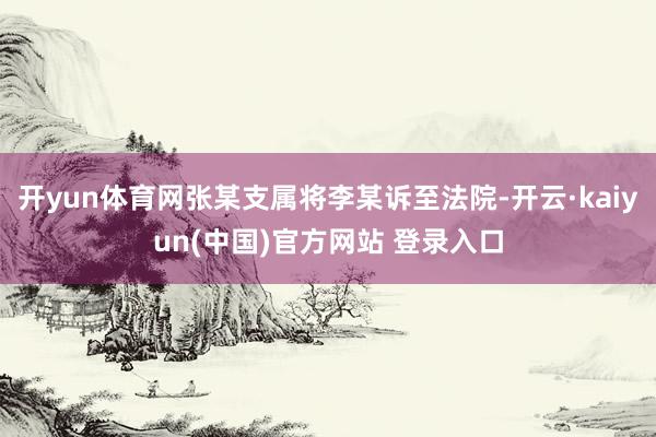 开yun体育网张某支属将李某诉至法院-开云·kaiyun(中国)官方网站 登录入口