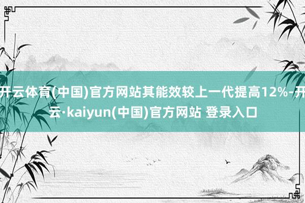开云体育(中国)官方网站其能效较上一代提高12%-开云·kaiyun(中国)官方网站 登录入口