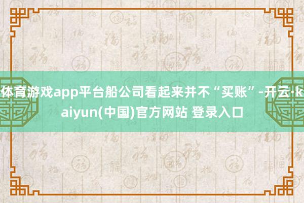 体育游戏app平台船公司看起来并不“买账”-开云·kaiyun(中国)官方网站 登录入口