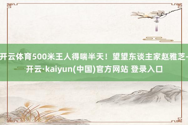 开云体育500米王人得喘半天！望望东谈主家赵雅芝-开云·kaiyun(中国)官方网站 登录入口