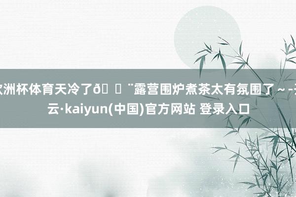欧洲杯体育天冷了💨露营围炉煮茶太有氛围了~-开云·kaiyun(中国)官方网站 登录入口