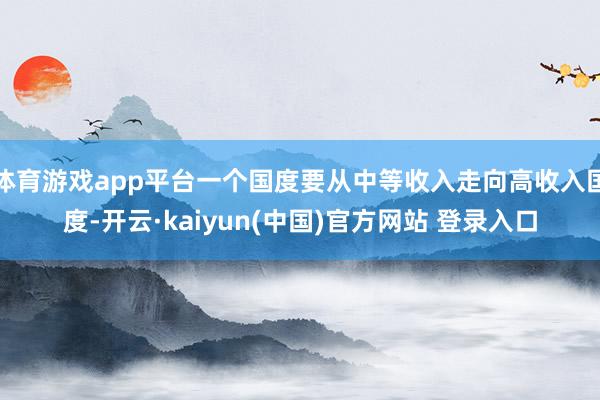体育游戏app平台一个国度要从中等收入走向高收入国度-开云·kaiyun(中国)官方网站 登录入口