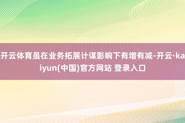 开云体育虽在业务拓展计谋影响下有增有减-开云·kaiyun(中国)官方网站 登录入口
