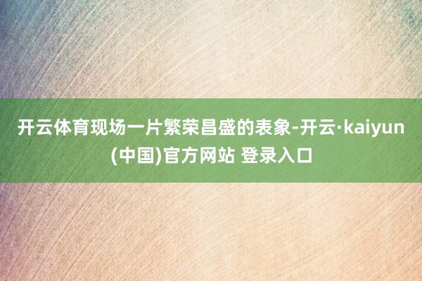 开云体育现场一片繁荣昌盛的表象-开云·kaiyun(中国)官方网站 登录入口