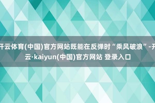开云体育(中国)官方网站既能在反弹时“乘风破浪”-开云·kaiyun(中国)官方网站 登录入口