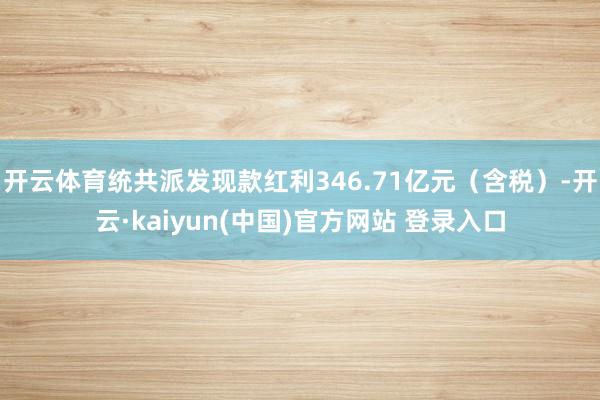 开云体育统共派发现款红利346.71亿元（含税）-开云·kaiyun(中国)官方网站 登录入口