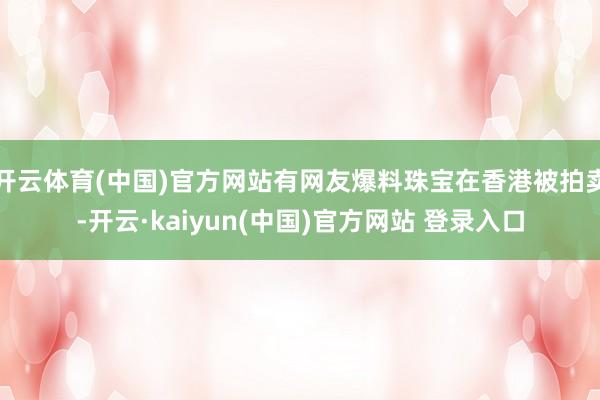 开云体育(中国)官方网站有网友爆料珠宝在香港被拍卖-开云·kaiyun(中国)官方网站 登录入口