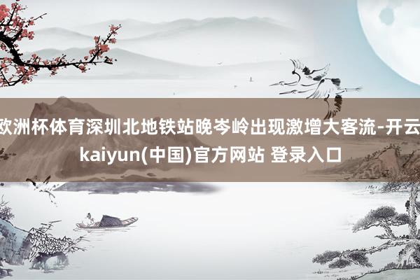 欧洲杯体育深圳北地铁站晚岑岭出现激增大客流-开云·kaiyun(中国)官方网站 登录入口