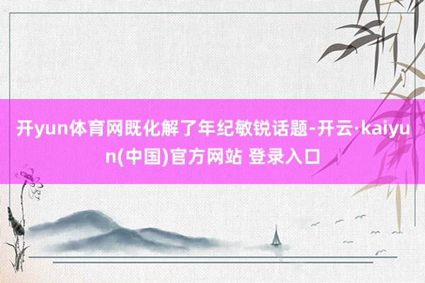 开yun体育网既化解了年纪敏锐话题-开云·kaiyun(中国)官方网站 登录入口