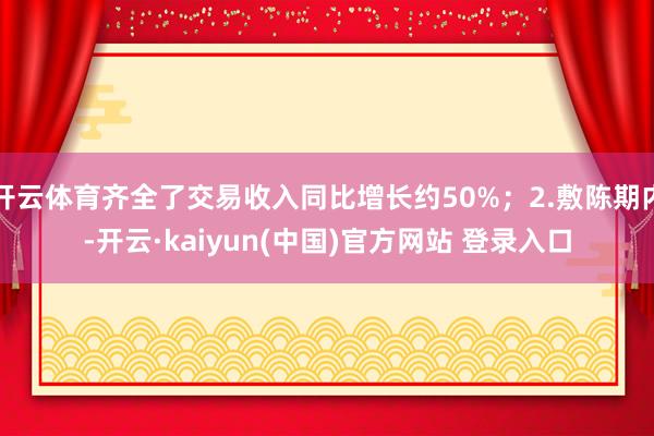 开云体育齐全了交易收入同比增长约50%；2.敷陈期内-开云·kaiyun(中国)官方网站 登录入口