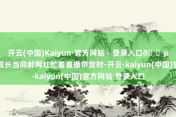 开云(中国)Kaiyun·官方网站 - 登录入口🍵 在流量期间逆行成长当同龄网红忙着直播带货时-开云·kaiyun(中国)官方网站 登录入口