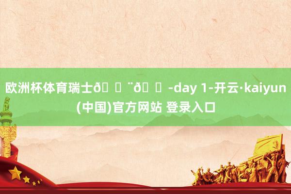 欧洲杯体育瑞士🇨🇭day 1-开云·kaiyun(中国)官方网站 登录入口
