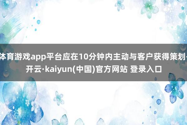 体育游戏app平台应在10分钟内主动与客户获得策划-开云·kaiyun(中国)官方网站 登录入口