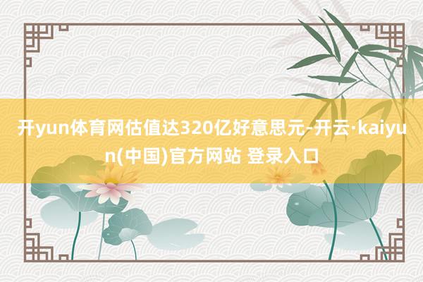 开yun体育网估值达320亿好意思元-开云·kaiyun(中国)官方网站 登录入口