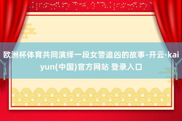 欧洲杯体育共同演绎一段女警追凶的故事-开云·kaiyun(中国)官方网站 登录入口