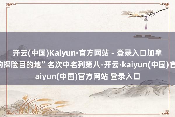 开云(中国)Kaiyun·官方网站 - 登录入口加拿大在“最理念念的探险目的地”名次中名列第八-开云·kaiyun(中国)官方网站 登录入口
