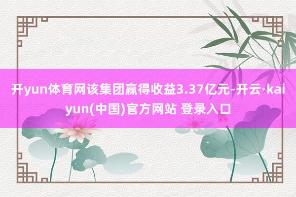 开yun体育网该集团赢得收益3.37亿元-开云·kaiyun(中国)官方网站 登录入口