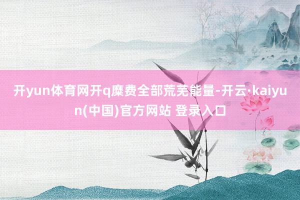 开yun体育网开q糜费全部荒芜能量-开云·kaiyun(中国)官方网站 登录入口