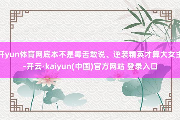 开yun体育网底本不是毒舌敢说、逆袭精英才算大女主-开云·kaiyun(中国)官方网站 登录入口