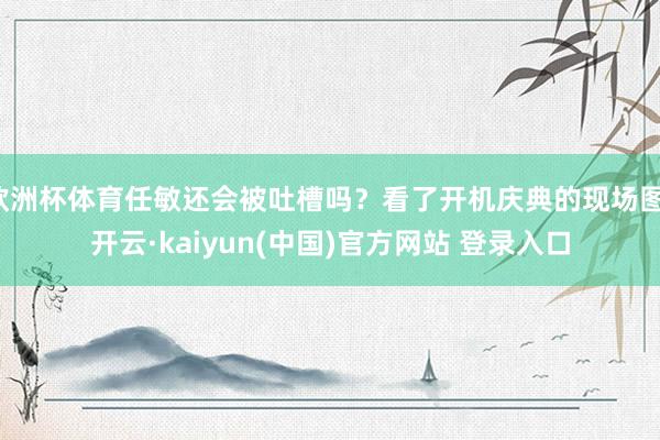 欧洲杯体育任敏还会被吐槽吗？看了开机庆典的现场图-开云·kaiyun(中国)官方网站 登录入口