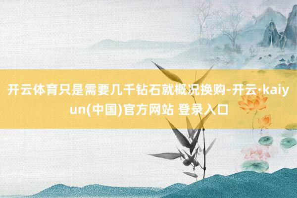 开云体育只是需要几千钻石就概况换购-开云·kaiyun(中国)官方网站 登录入口