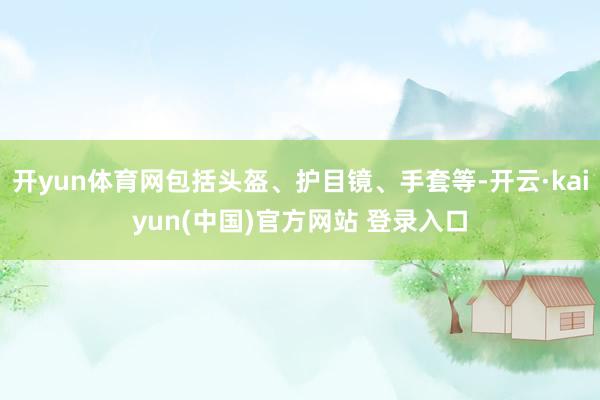 开yun体育网包括头盔、护目镜、手套等-开云·kaiyun(中国)官方网站 登录入口
