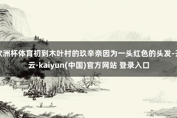 欧洲杯体育初到木叶村的玖辛奈因为一头红色的头发-开云·kaiyun(中国)官方网站 登录入口