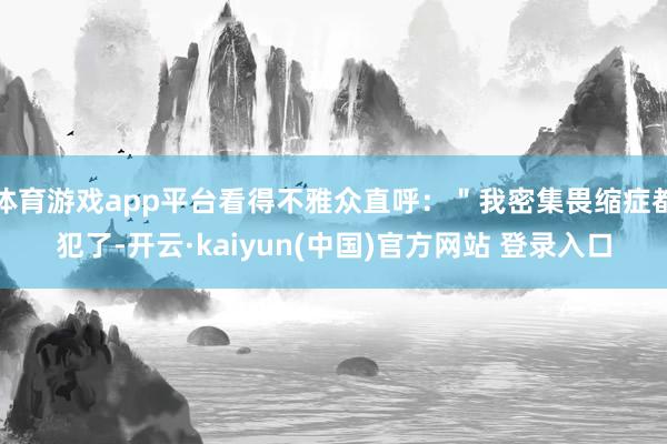 体育游戏app平台看得不雅众直呼：＂我密集畏缩症都犯了-开云·kaiyun(中国)官方网站 登录入口