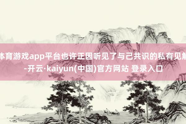 体育游戏app平台也许正因听见了与己共识的私有见解-开云·kaiyun(中国)官方网站 登录入口