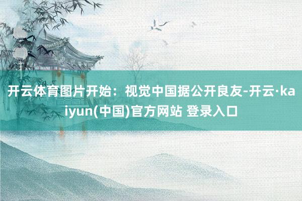 开云体育图片开始：视觉中国　　据公开良友-开云·kaiyun(中国)官方网站 登录入口