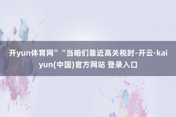 开yun体育网”　　“当咱们靠近高关税时-开云·kaiyun(中国)官方网站 登录入口