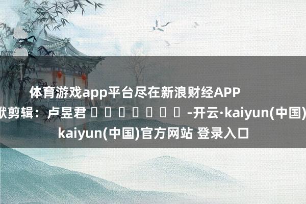 体育游戏app平台尽在新浪财经APP            						包袱剪辑：卢昱君 							-开云·kaiyun(中国)官方网站 登录入口