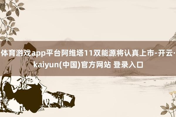 体育游戏app平台阿维塔11双能源将认真上市-开云·kaiyun(中国)官方网站 登录入口