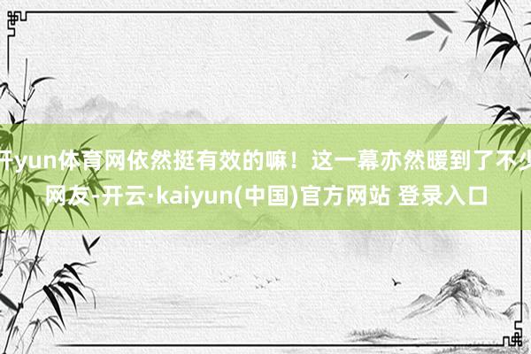 开yun体育网依然挺有效的嘛！这一幕亦然暖到了不少网友-开云·kaiyun(中国)官方网站 登录入口