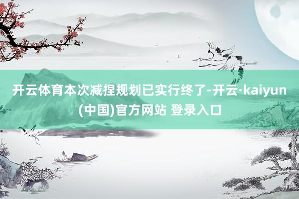 开云体育本次减捏规划已实行终了-开云·kaiyun(中国)官方网站 登录入口