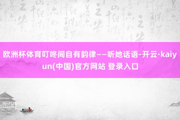 欧洲杯体育叮咚间自有韵律——听她话语-开云·kaiyun(中国)官方网站 登录入口