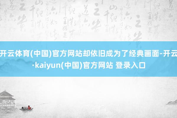开云体育(中国)官方网站却依旧成为了经典画面-开云·kaiyun(中国)官方网站 登录入口