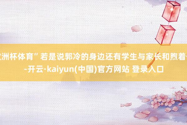 欧洲杯体育”若是说郭冷的身边还有学生与家长和煦着他-开云·kaiyun(中国)官方网站 登录入口