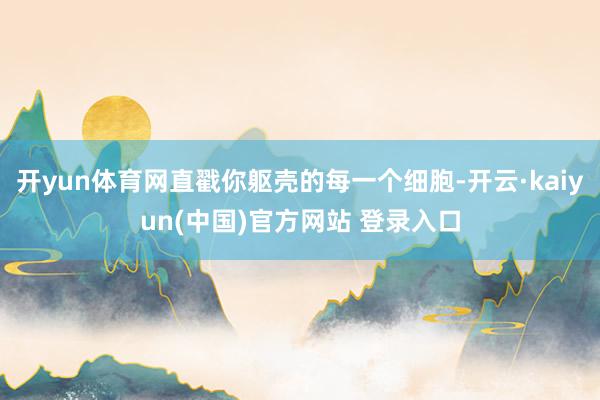 开yun体育网直戳你躯壳的每一个细胞-开云·kaiyun(中国)官方网站 登录入口