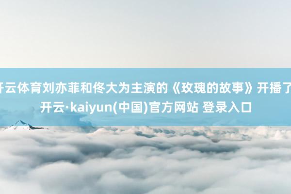 开云体育刘亦菲和佟大为主演的《玫瑰的故事》开播了-开云·kaiyun(中国)官方网站 登录入口