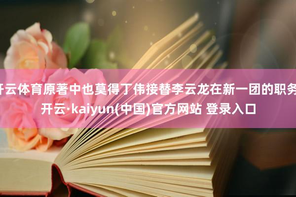 开云体育原著中也莫得丁伟接替李云龙在新一团的职务-开云·kaiyun(中国)官方网站 登录入口