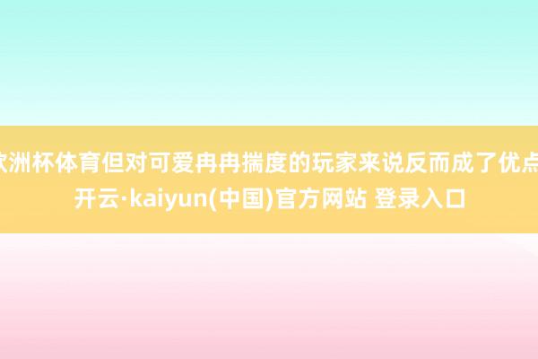 欧洲杯体育但对可爱冉冉揣度的玩家来说反而成了优点-开云·kaiyun(中国)官方网站 登录入口