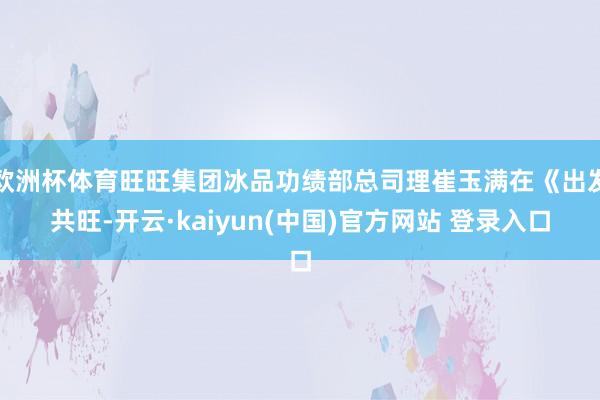 欧洲杯体育旺旺集团冰品功绩部总司理崔玉满在《出发共旺-开云·kaiyun(中国)官方网站 登录入口