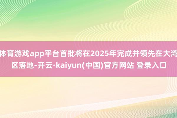 体育游戏app平台首批将在2025年完成并领先在大湾区落地-开云·kaiyun(中国)官方网站 登录入口