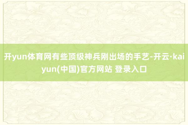 开yun体育网有些顶级神兵刚出场的手艺-开云·kaiyun(中国)官方网站 登录入口