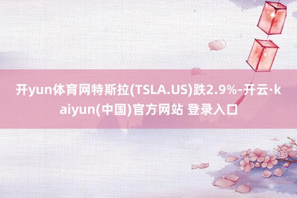 开yun体育网特斯拉(TSLA.US)跌2.9%-开云·kaiyun(中国)官方网站 登录入口
